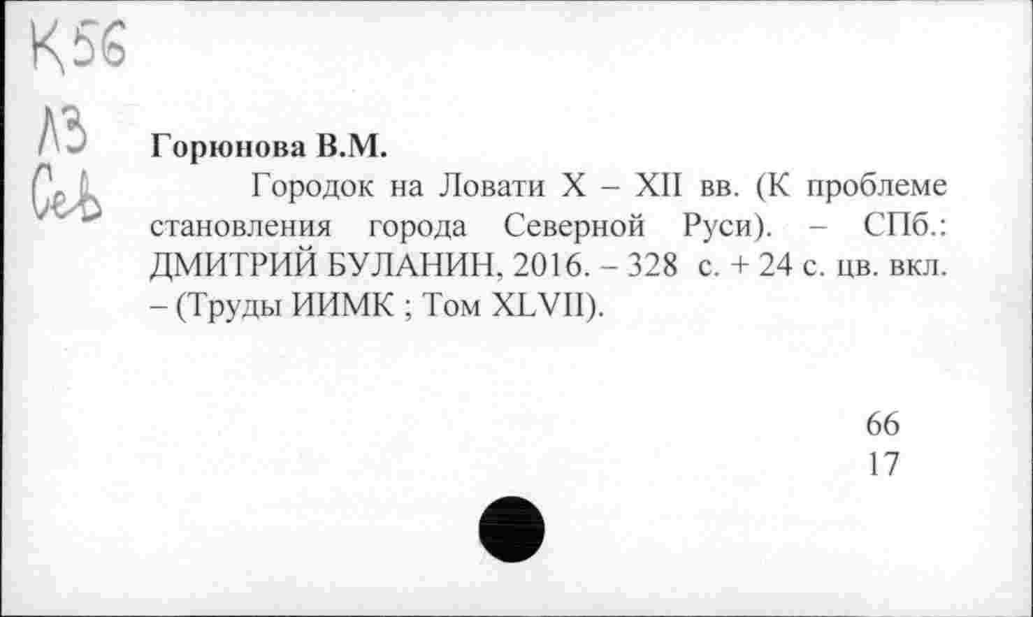 ﻿К 56
A3
U
Горюнова В.М.
Городок на Ловати X - XII вв. (К проблеме становления города Северной Руси). - СПб.: ДМИТРИЙ БУЛАНИН, 2016. - 328 с. + 24 с. цв. вкл. - (Труды ИИМК ; Том XLVII).
66
17